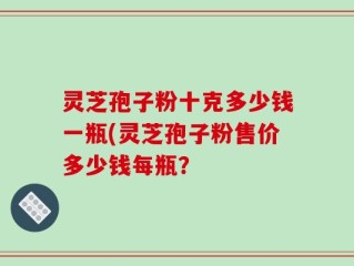 灵芝孢子粉十克多少钱一瓶(灵芝孢子粉售价多少钱每瓶？