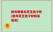 胶州哪里买灵芝孢子粉(胶州灵芝孢子粉购买指南)