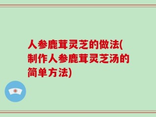 人参鹿茸灵芝的做法(制作人参鹿茸灵芝汤的简单方法)
