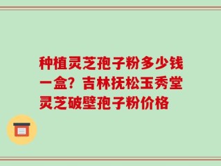 种植灵芝孢子粉多少钱一盒？吉林抚松玉秀堂灵芝破壁孢子粉价格