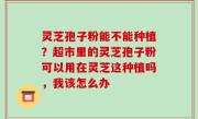 灵芝孢子粉能不能种植？超市里的灵芝孢子粉可以用在灵芝这种植吗，我该怎么办