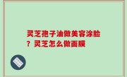 灵芝孢子油做美容涂脸？灵芝怎么做面膜