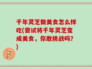 千年灵芝做美食怎么样吃(尝试将千年灵芝变成美食，你敢挑战吗？)