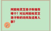 阿胶和灵芝孢子粉推荐哪个？对比阿胶和灵芝孢子粉的功效及适用人群？