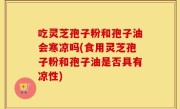 吃灵芝孢子粉和孢子油会寒凉吗(食用灵芝孢子粉和孢子油是否具有凉性)