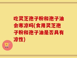 吃灵芝孢子粉和孢子油会寒凉吗(食用灵芝孢子粉和孢子油是否具有凉性)
