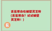舌苔厚白吃破壁灵芝粉(舌苔厚白？试试破壁灵芝粉！)