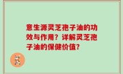 意生源灵芝孢子油的功效与作用？详解灵芝孢子油的保健价值？