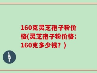 160克灵芝孢子粉价格(灵芝孢子粉价格：160克多少钱？)