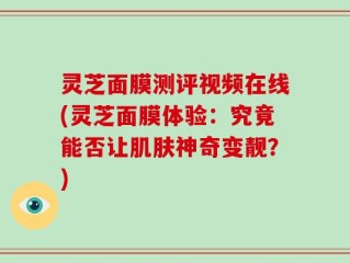 灵芝面膜测评视频在线(灵芝面膜体验：究竟能否让肌肤神奇变靓？)