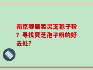 南京哪里卖灵芝孢子粉？寻找灵芝孢子粉的好去处？
