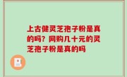 上古健灵芝孢子粉是真的吗？网购几十元的灵芝孢子粉是真的吗