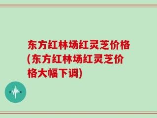 东方红林场红灵芝价格(东方红林场红灵芝价格大幅下调)