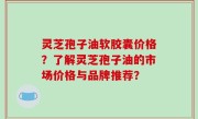 灵芝孢子油软胶囊价格？了解灵芝孢子油的市场价格与品牌推荐？