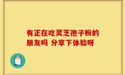 有正在吃灵芝孢子粉的朋友吗 分享下体验呀