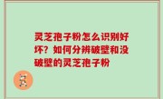 灵芝孢子粉怎么识别好坏？如何分辨破壁和没破壁的灵芝孢子粉