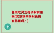 色斑吃灵芝孢子粉有用吗(灵芝孢子粉对色斑有作用吗？)