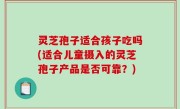 灵芝孢子适合孩子吃吗(适合儿童摄入的灵芝孢子产品是否可靠？)
