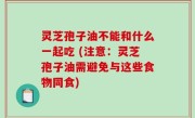 灵芝孢子油不能和什么一起吃 (注意：灵芝孢子油需避免与这些食物同食)
