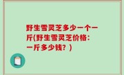 野生雪灵芝多少一个一斤(野生雪灵芝价格：一斤多少钱？)