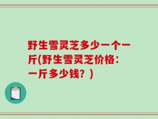 野生雪灵芝多少一个一斤(野生雪灵芝价格：一斤多少钱？)