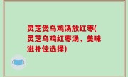 灵芝煲乌鸡汤放红枣(灵芝乌鸡红枣汤，美味滋补佳选择)