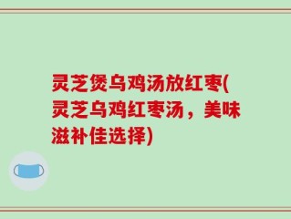 灵芝煲乌鸡汤放红枣(灵芝乌鸡红枣汤，美味滋补佳选择)
