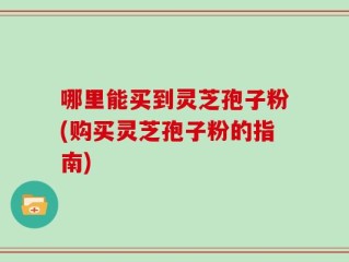 哪里能买到灵芝孢子粉(购买灵芝孢子粉的指南)
