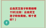 云南灵芝孢子粉黄精哪个好(比较：云南灵芝孢子粉和黄精，哪个更好？)