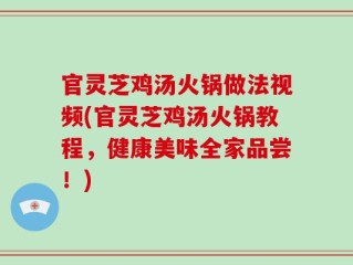 官灵芝鸡汤火锅做法视频(官灵芝鸡汤火锅教程，健康美味全家品尝！)