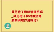 灵芝孢子粉能清湿热吗_灵芝孢子粉对湿热体质的调理作用探讨)