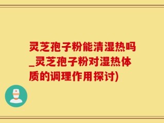 灵芝孢子粉能清湿热吗_灵芝孢子粉对湿热体质的调理作用探讨)