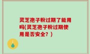 灵芝孢子粉过期了能用吗(灵芝孢子粉过期使用是否安全？)