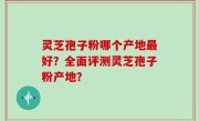 灵芝孢子粉哪个产地最好？全面评测灵芝孢子粉产地？