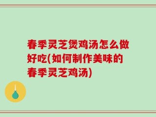 春季灵芝煲鸡汤怎么做好吃(如何制作美味的春季灵芝鸡汤)