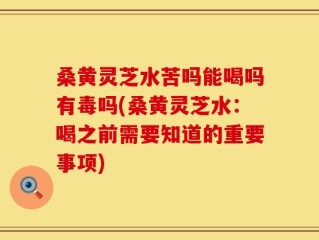 桑黄灵芝水苦吗能喝吗有毒吗(桑黄灵芝水：喝之前需要知道的重要事项)