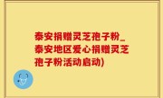 泰安捐赠灵芝孢子粉_泰安地区爱心捐赠灵芝孢子粉活动启动)