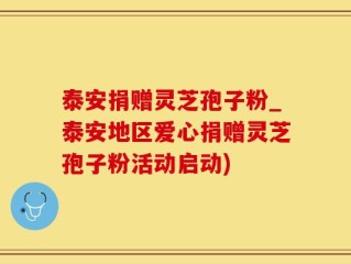 泰安捐赠灵芝孢子粉_泰安地区爱心捐赠灵芝孢子粉活动启动)