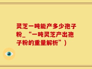 灵芝一吨能产多少孢子粉_“一吨灵芝产出孢子粉的重量解析”)