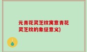 元青花灵芝纹寓意青花灵芝纹的象征意义)
