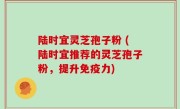 陆时宜灵芝孢子粉 (陆时宜推荐的灵芝孢子粉，提升免疫力)