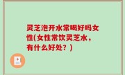 灵芝泡开水常喝好吗女性(女性常饮灵芝水，有什么好处？)