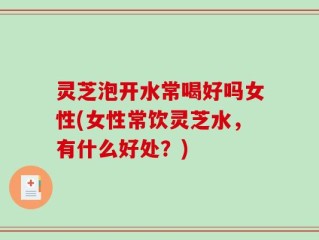 灵芝泡开水常喝好吗女性(女性常饮灵芝水，有什么好处？)