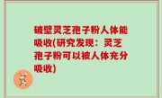 破壁灵芝孢子粉人体能吸收(研究发现：灵芝孢子粉可以被人体充分吸收)