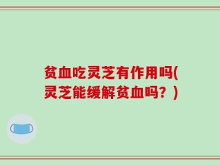贫血吃灵芝有作用吗(灵芝能缓解贫血吗？)