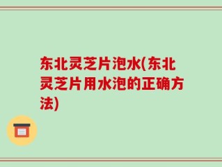 东北灵芝片泡水(东北灵芝片用水泡的正确方法)