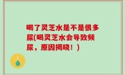 喝了灵芝水是不是很多尿(喝灵芝水会导致频尿，原因揭晓！)