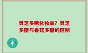 灵芝多糖化妆品？灵芝多糖与香菇多糖的区别