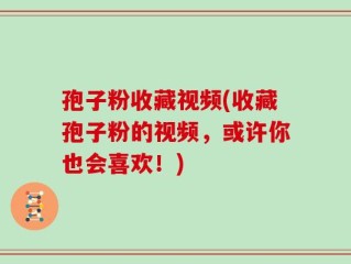 孢子粉收藏视频(收藏孢子粉的视频，或许你也会喜欢！)