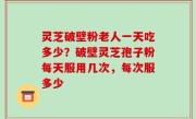 灵芝破壁粉老人一天吃多少？破壁灵芝孢子粉每天服用几次，每次服多少